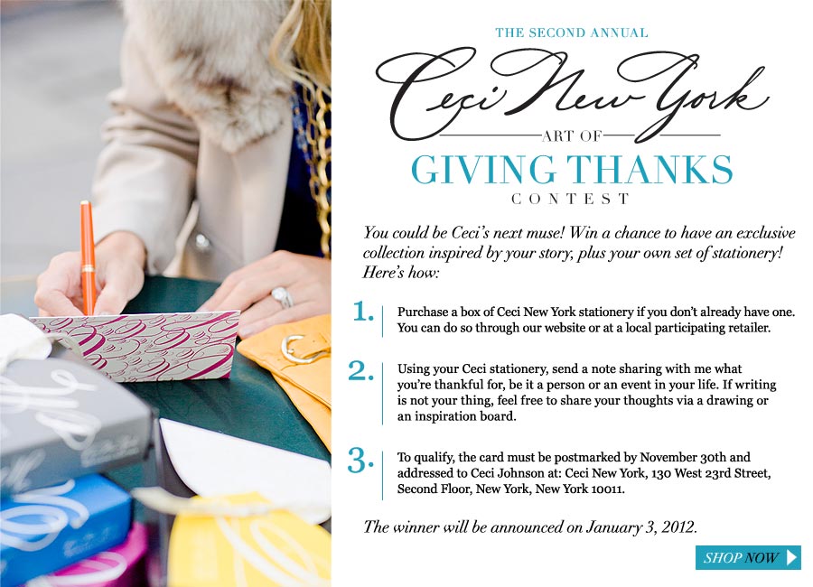 The Second Annual Ceci New York Art of Giving Thanks Contest - You could be Ceci's next muse! Win a chance to have an exclusive collection inspired by your story, plus your own own set of stationery! Here's how: 1. Purchase a box of Ceci New York stationery if you don't already have one. You can do so through our website or at a local participating retailer. 2. Using your Ceci stationery, send a note sharing with me what you're thankful for, be it a person or an event in your life. If writing is not your thing, feel free to share your thoughts via a drawing or an inspiration board. 3. To qualify, your entry must be postmarked by November 30th and addressed to Ceci Johnson at: Ceci New York, 130 West 23rd Street, Second Floor, New York, New York 10011.<br />
The winner will be announced on January 3, 2012.