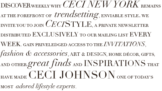 Discover weekly why Ceci New York remains at the forefront of trendsetting, enviable style.  We invite you to join Ceci Style, a private newsletter distributed exclusively our mailing list every week.  Gain privileged access to the invitations, fashion & accessories, art & design, home décor, gifts, and other great finds and inspirations that have made creator Ceci Johnson one of today’s most adored lifestyle experts.